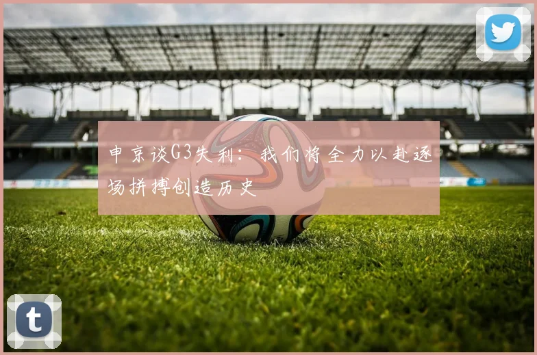 申京谈G3失利：我们将全力以赴逐场拼搏创造历史
