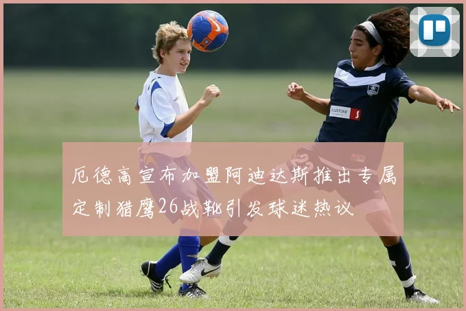 厄德高宣布加盟阿迪达斯推出专属定制猎鹰26战靴引发球迷热议