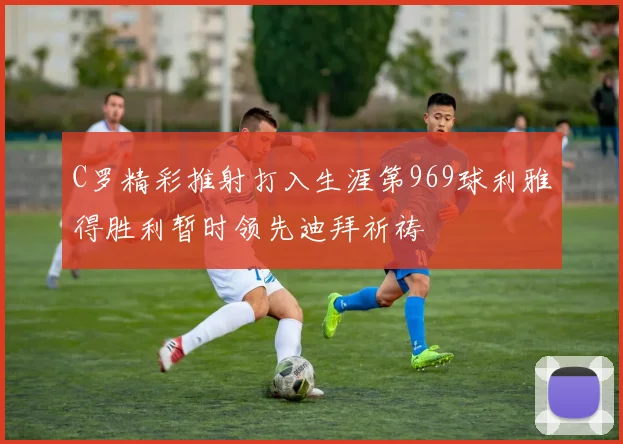 C罗精彩推射打入生涯第969球利雅得胜利暂时领先迪拜祈祷