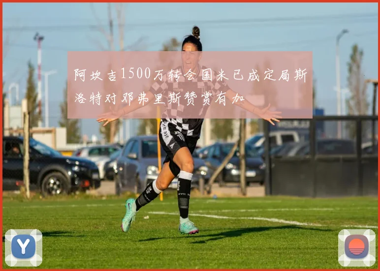 阿坎吉1500万转会国米已成定局斯洛特对邓弗里斯赞赏有加