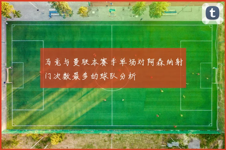 马竞与曼联本赛季单场对阿森纳射门次数最多的球队分析