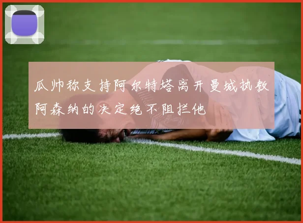 瓜帅称支持阿尔特塔离开曼城执教阿森纳的决定绝不阻拦他