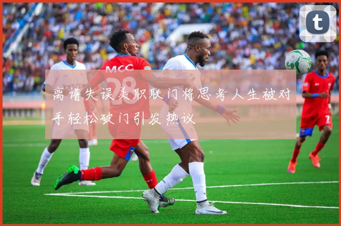 离谱失误美职联门将思考人生被对手轻松破门引发热议