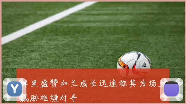 库里盛赞加兰成长迅速称其为场上威胁难缠对手
