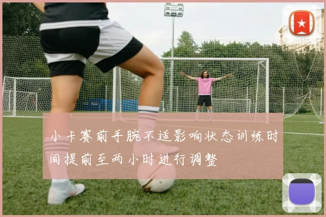 小卡赛前手腕不适影响状态训练时间提前至两小时进行调整