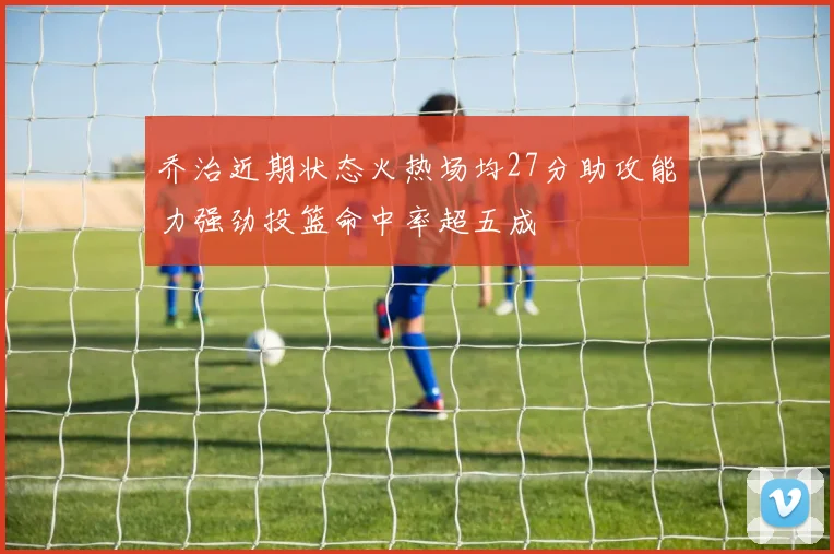 乔治近期状态火热场均27分助攻能力强劲投篮命中率超五成