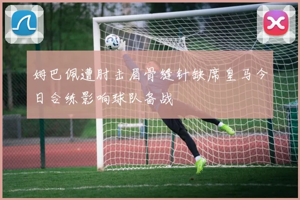 姆巴佩遭肘击眉骨缝针缺席皇马今日合练影响球队备战