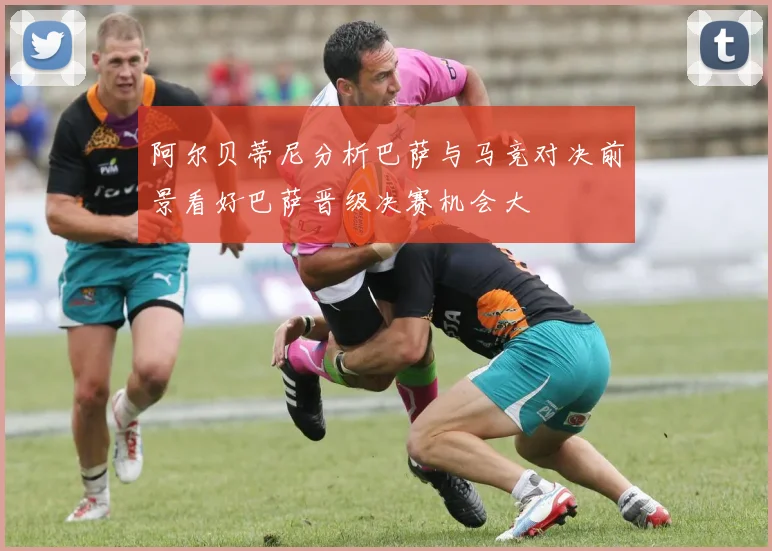 阿尔贝蒂尼分析巴萨与马竞对决前景看好巴萨晋级决赛机会大