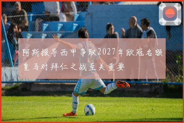 阿斯报导西甲争取2027年欧冠名额皇马对拜仁之战至关重要