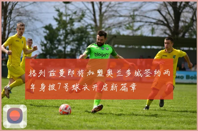 格列兹曼即将加盟奥兰多城签约两年身披7号球衣开启新篇章